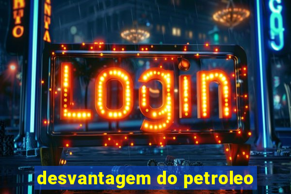 desvantagem do petroleo